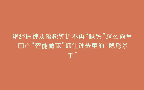绝经后骨质疏松骨折不再“缺钙”这么简单！国产“智能微球”抓住骨头里的“隐形杀手”