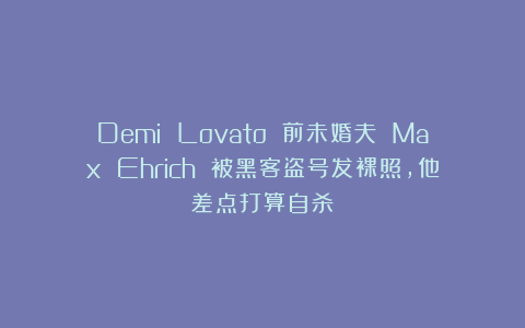 Demi Lovato 前未婚夫 Max Ehrich 被黑客盗号发裸照，他差点打算自杀