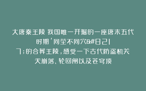 大唐秦王陵：我国唯一开掘的一座唐末五代时期’同茔不同穴’的合葬王陵，感受一下古代防盗机关：天崩落、轮回闸以及苍穹顶