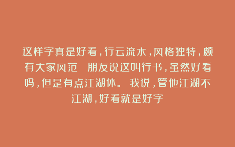 这样字真是好看，行云流水，风格独特，颇有大家风范！ 朋友说这叫行书，虽然好看吗，但是有点江湖体。 我说，管他江湖不江湖，好看就是好字！