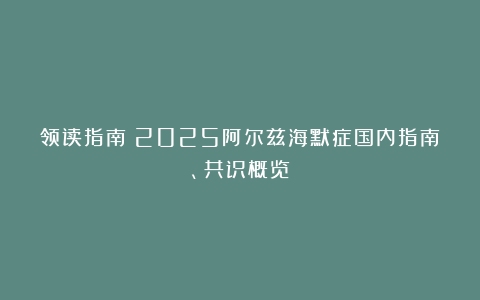 领读指南|2025阿尔兹海默症国内指南、共识概览