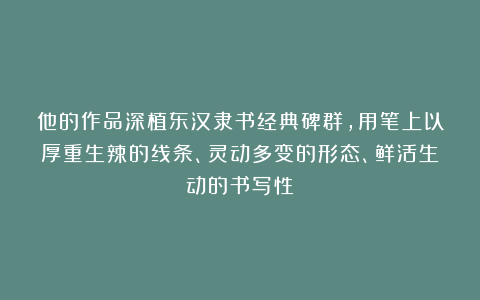 他的作品深植东汉隶书经典碑群，用笔上以厚重生辣的线条、灵动多变的形态、鲜活生动的书写性