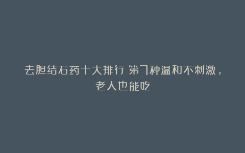 去胆结石药十大排行！第7种温和不刺激，老人也能吃