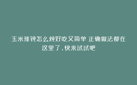 玉米排骨怎么炖好吃又简单？正确做法都在这里了，快来试试吧