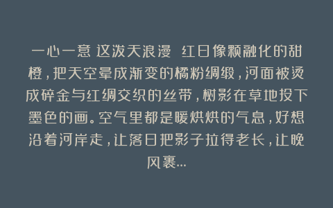 一心一意：这泼天浪漫 红日像颗融化的甜橙，把天空晕成渐变的橘粉绸缎，河面被烫成碎金与红绸交织的丝带，树影在草地投下墨色的画。空气里都是暖烘烘的气息，好想沿着河岸走，让落日把影子拉得老长，让晚风裹…