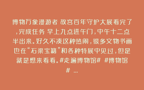 博物万象漫游者：故宫百年守护大展看完了，完成任务！早上九点进午门，中午十二点半出来。好久不凑这种热闹，很多文物书画也在“石渠宝籍”和各种特展中见过，但是就是想来看看。#走遍博物馆# #博物馆# …