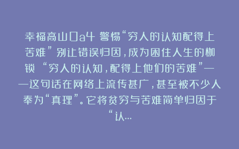 幸福高山0a4：警惕“穷人的认知配得上苦难”：别让错误归因，成为困住人生的枷锁 “穷人的认知，配得上他们的苦难”——这句话在网络上流传甚广，甚至被不少人奉为“真理”。它将贫穷与苦难简单归因于“认…