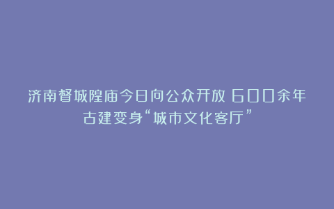 济南督城隍庙今日向公众开放！600余年古建变身“城市文化客厅”