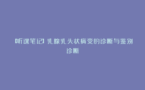 【听课笔记】乳腺乳头状病变的诊断与鉴别诊断