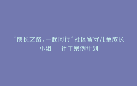 “成长之路，一起同行”社区留守儿童成长小组 | 社工案例计划
