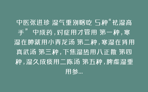 中医张进珍：湿气重别瞎吃！5种“祛湿高手” 中成药，对症用才管用！第一种，寒湿在肺就用小青龙汤；第二种，寒湿在肾用真武汤；第三种，下焦湿热用八正散；第四种，湿久成痰用二陈汤；第五种，脾虚湿重用参…