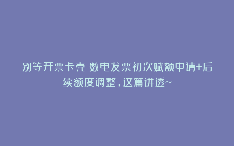 别等开票卡壳！数电发票初次赋额申请+后续额度调整，这篇讲透~