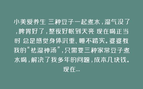 小美爱养生：三种豆子一起煮水，湿气没了，脾胃好了，整夜好眠到天亮！现在喝正当时！总是感觉身体沉重、睡不踏实。婆婆教我的“祛湿神汤”，只需要三种家常豆子煮水喝，解决了我多年的问题，成本几块钱。现在…