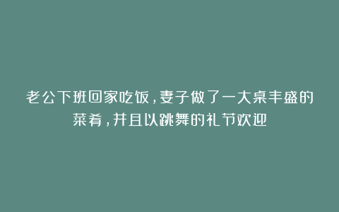 老公下班回家吃饭，妻子做了一大桌丰盛的菜肴，并且以跳舞的礼节欢迎