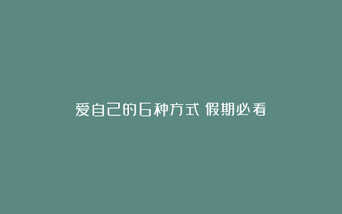 爱自己的6种方式（假期必看）