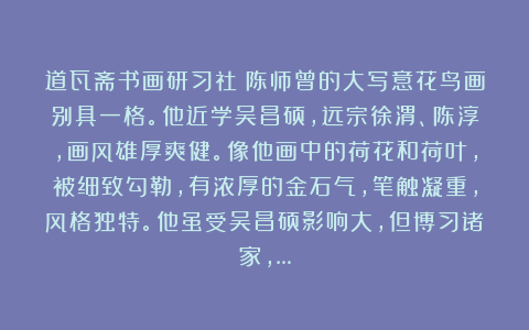 道瓦斋书画研习社：陈师曾的大写意花鸟画别具一格。他近学吴昌硕，远宗徐渭、陈淳，画风雄厚爽健。像他画中的荷花和荷叶，被细致勾勒，有浓厚的金石气，笔触凝重，风格独特。他虽受吴昌硕影响大，但博习诸家，…