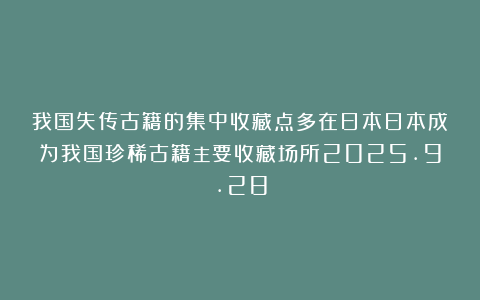 我国失传古籍的集中收藏点多在日本日本成为我国珍稀古籍主要收藏场所2025.9.28
