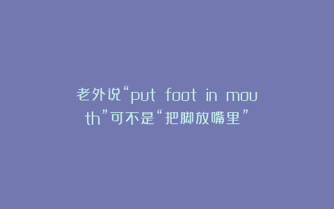 老外说“put foot in mouth”可不是“把脚放嘴里”！