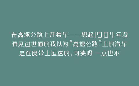 在高速公路上开着车——想起1984年没有见过世面的我以为“高速公路”上的汽车是在皮带上运送的，可笑吗？一点也不！