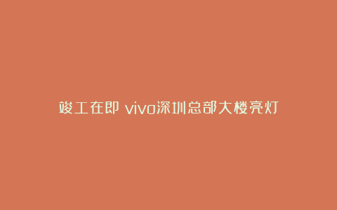 竣工在即！vivo深圳总部大楼亮灯