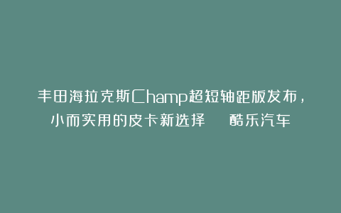 丰田海拉克斯Champ超短轴距版发布，小而实用的皮卡新选择 | 酷乐汽车