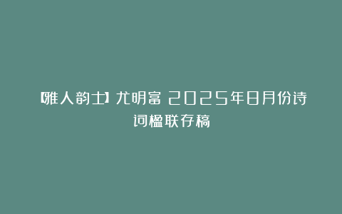【雅人韵士】尤明富｜2025年8月份诗词楹联存稿
