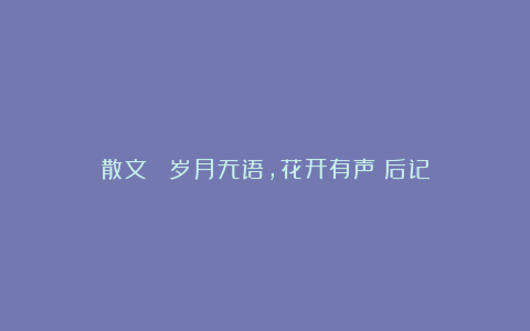 散文||《岁月无语,花开有声》后记