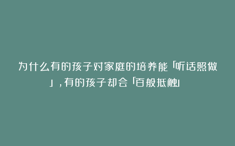 为什么有的孩子对家庭的培养能「听话照做」，有的孩子却会「百般抵触」？