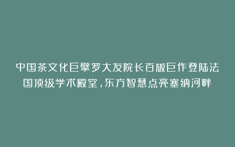 中国茶文化巨擘罗大友院长百版巨作登陆法国顶级学术殿堂，东方智慧点亮塞纳河畔！