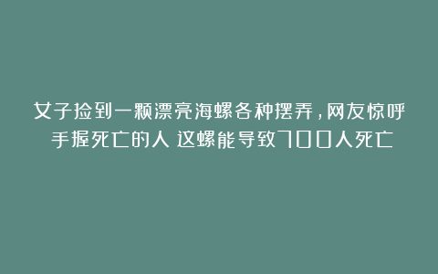 女子捡到一颗漂亮海螺各种摆弄，网友惊呼：手握死亡的人！这螺能导致700人死亡！