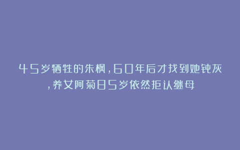 45岁牺牲的朱枫，60年后才找到她骨灰，养女阿菊85岁依然拒认继母