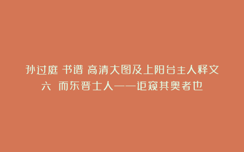 孙过庭《书谱》高清大图及上阳台主人释文（六）（而东晋士人——讵窥其奥者也？）