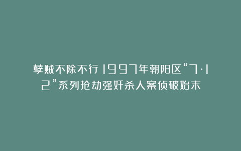 孽贼不除不行！1997年朝阳区“7·12”系列抢劫强奸杀人案侦破始末