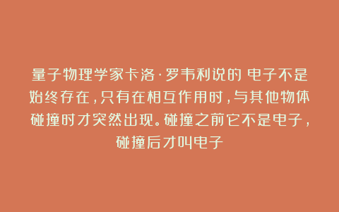 量子物理学家卡洛·罗韦利说的：电子不是始终存在，只有在相互作用时，与其他物体碰撞时才突然出现。碰撞之前它不是电子，碰撞后才叫电子