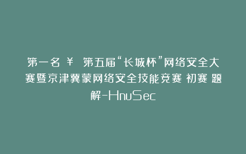 第一名🥇！！第五届“长城杯”网络安全大赛暨京津冀蒙网络安全技能竞赛（初赛）题解–HnuSec