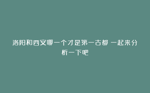 洛阳和西安哪一个才是第一古都？一起来分析一下吧！