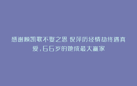 感谢顾凯歌不娶之恩！倪萍历经情劫终遇真爱，66岁的她成最大赢家