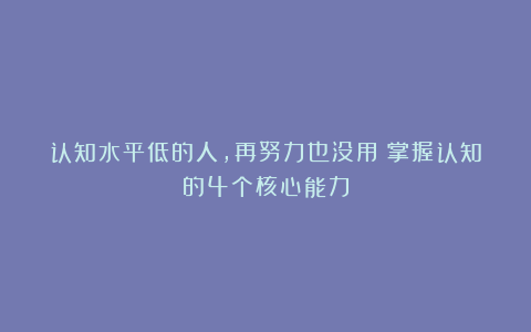 认知水平低的人，再努力也没用：掌握认知的4个核心能力