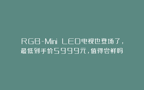 RGB-Mini LED电视也登场了，最低到手价5999元，值得尝鲜吗？