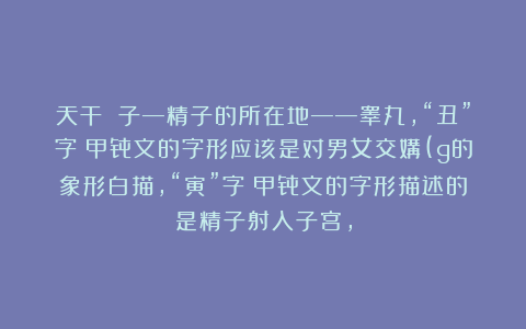 天干 子—精子的所在地——睾丸，“丑”字：甲骨文的字形应该是对男女交媾(g的象形白描，“寅”字：甲骨文的字形描述的是精子射入子宫，