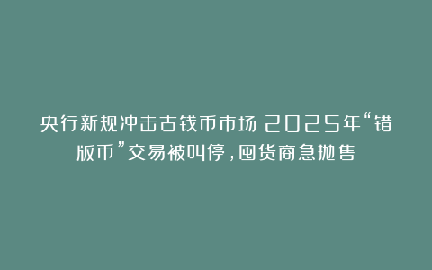 央行新规冲击古钱币市场?2025年“错版币”交易被叫停,囤货商急抛售!