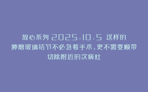 放心系列（2025.10.5）：这样的肺磨玻璃结节不必急着手术，更不需要顺带切除附近的次病灶