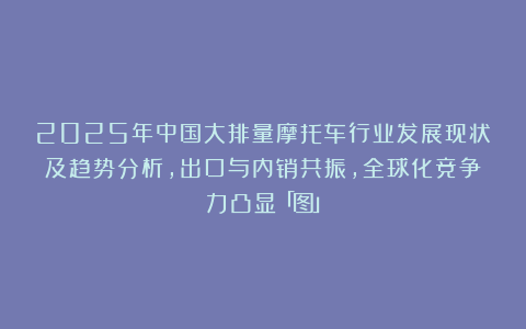 2025年中国大排量摩托车行业发展现状及趋势分析，出口与内销共振，全球化竞争力凸显「图」
