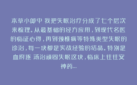本草小郎中：我把失眠治疗分成了七个层次来梳理。从最基础的经方应用，到现代名医的临证心得，再到颈椎病等特殊类型失眠的诊治，每一块都是实战经验的结晶。特别是血府逐瘀汤治顽固失眠这块，临床上往往安神药…