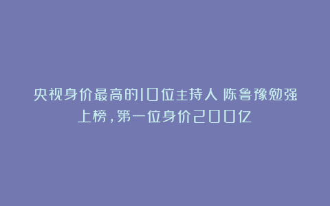 央视身价最高的10位主持人：陈鲁豫勉强上榜，第一位身价200亿！