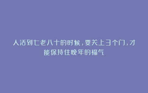 人活到七老八十的时候，要关上3个门，才能保持住晚年的福气