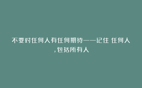 不要对任何人有任何期待——记住：任何人，包括所有人