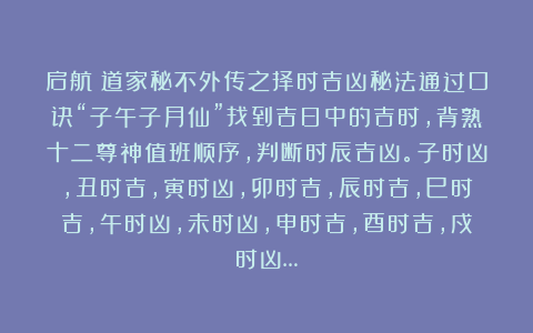启航：道家秘不外传之择时吉凶秘法通过口诀“子午子月仙”找到吉日中的吉时，背熟十二尊神值班顺序，判断时辰吉凶。子时凶，丑时吉，寅时凶，卯时吉，辰时吉，巳时吉，午时凶，未时凶，申时吉，酉时吉，戍时凶…