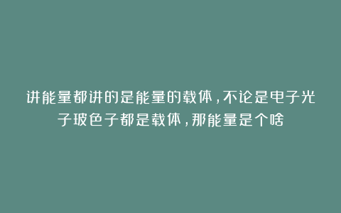 讲能量都讲的是能量的载体，不论是电子光子玻色子都是载体，那能量是个啥