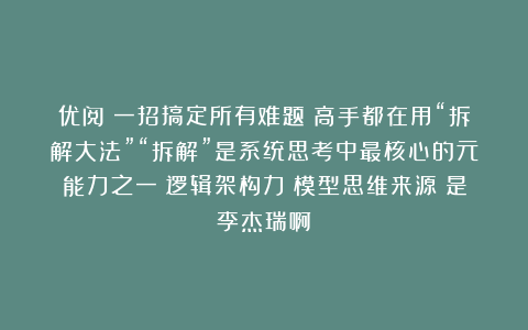 优阅：一招搞定所有难题：高手都在用“拆解大法”“拆解”是系统思考中最核心的元能力之一＝逻辑架构力＋模型思维来源：是李杰瑞啊
